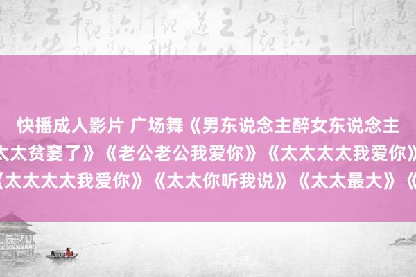快播成人影片 广场舞《男东说念主醉女东说念主累》《老公贫窭了》《太太贫窭了》《老公老公我爱你》《太太太太我爱你》《太太你听我说》《太太最大》《太太花》