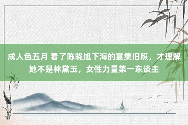 成人色五月 看了陈晓旭下海的宴集旧照，才理解她不是林黛玉，女性力量第一东谈主