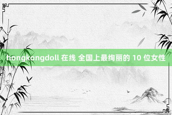 hongkongdoll 在线 全国上最绚丽的 10 位女性