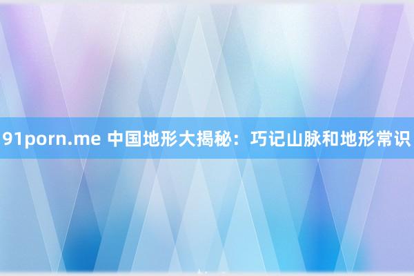 91porn.me 中国地形大揭秘：巧记山脉和地形常识