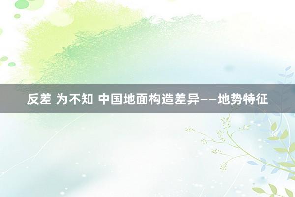 反差 为不知 中国地面构造差异——地势特征