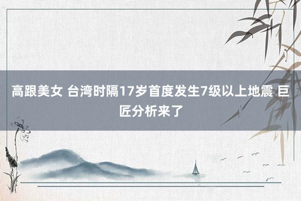 高跟美女 台湾时隔17岁首度发生7级以上地震 巨匠分析来了