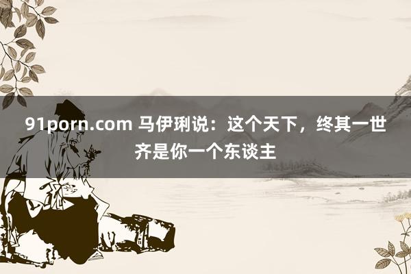 91porn.com 马伊琍说：这个天下，终其一世齐是你一个东谈主