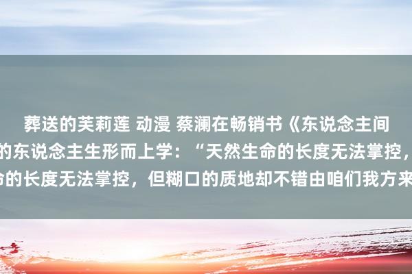 葬送的芙莉莲 动漫 蔡澜在畅销书《东说念主间好玩》中，共享了我方的东说念主生形而上学：“天然生命的长度无法掌控，但糊口的质地却不错由咱们我方来进步。”