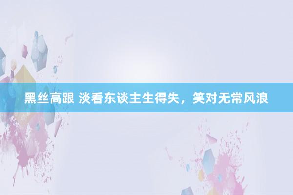 黑丝高跟 淡看东谈主生得失，笑对无常风浪