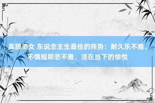 高跟美女 东说念主生最佳的阵势：耐久乐不雅，不惧短期悲不雅，活在当下的愉悦