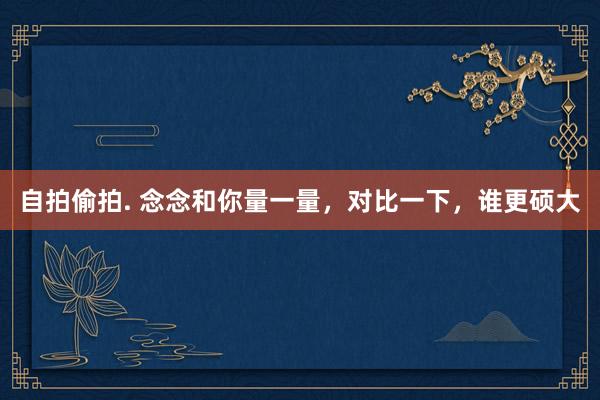 自拍偷拍. 念念和你量一量，对比一下，谁更硕大