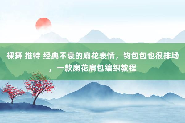 裸舞 推特 经典不衰的扇花表情，钩包包也很排场，一款扇花肩包编织教程