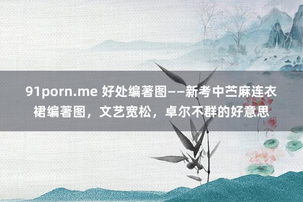 91porn.me 好处编著图——新考中苎麻连衣裙编著图，文艺宽松，卓尔不群的好意思