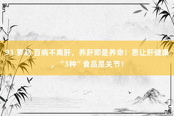 91 萝莉 百病不离肝，养肝即是养命！思让肝健康，“3种”食品是关节！