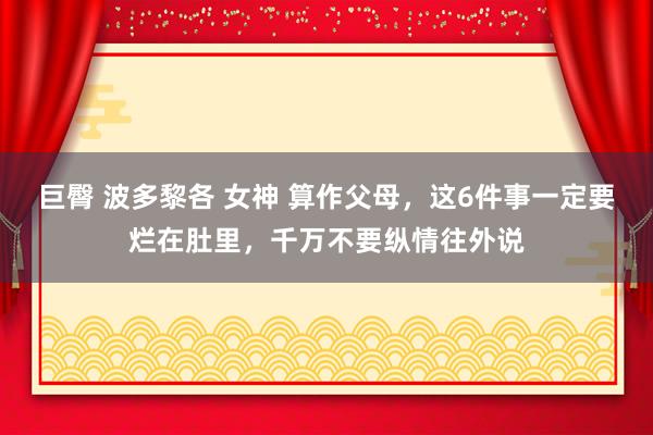 巨臀 波多黎各 女神 算作父母，这6件事一定要烂在肚里，千万不要纵情往外说