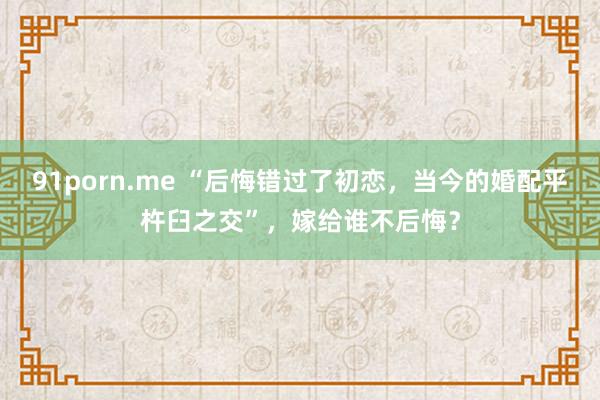 91porn.me “后悔错过了初恋，当今的婚配平杵臼之交”，嫁给谁不后悔？