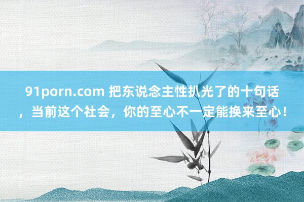 91porn.com 把东说念主性扒光了的十句话，当前这个社会，你的至心不一定能换来至心！
