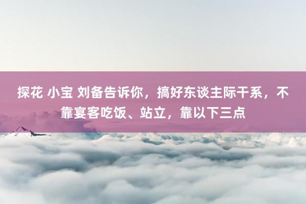 探花 小宝 刘备告诉你，搞好东谈主际干系，不靠宴客吃饭、站立，靠以下三点