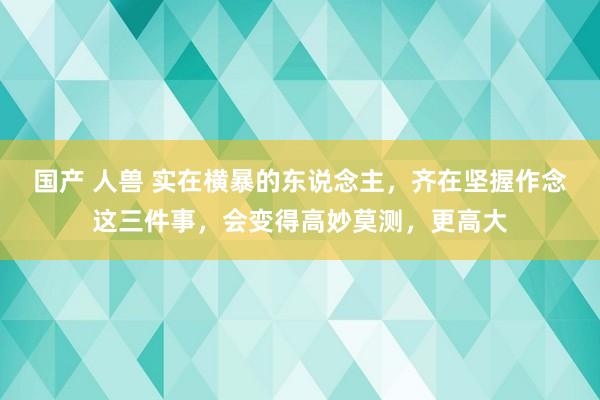 国产 人兽 实在横暴的东说念主，齐在坚握作念这三件事，会变得高妙莫测，更高大