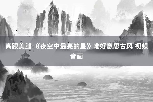 高跟美腿 《夜空中最亮的星》唯好意思古风 视频音画