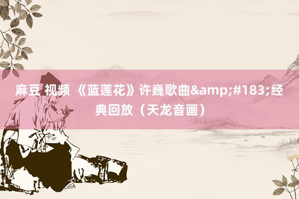 麻豆 视频 《蓝莲花》许巍歌曲&#183;经典回放（天龙音画）