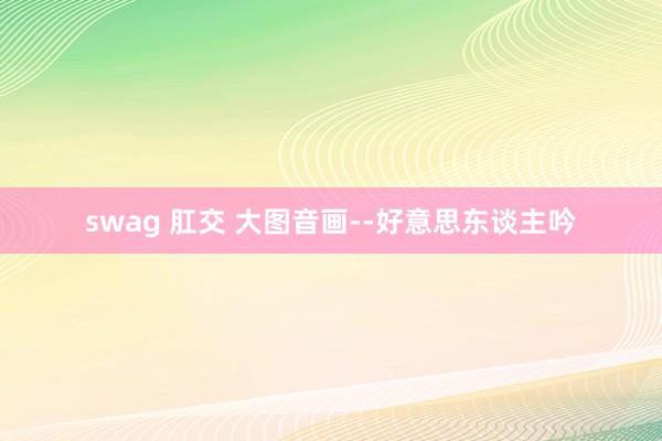 swag 肛交 大图音画--好意思东谈主吟