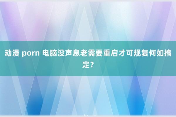 动漫 porn 电脑没声息老需要重启才可规复何如搞定？