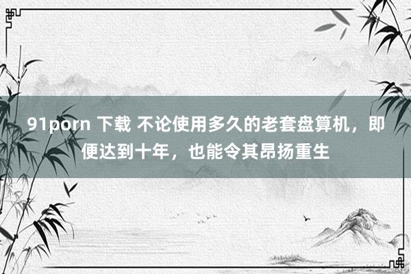 91porn 下载 不论使用多久的老套盘算机,即便达到十年,也能令其昂扬重生
