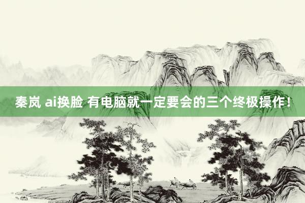 秦岚 ai换脸 有电脑就一定要会的三个终极操作！