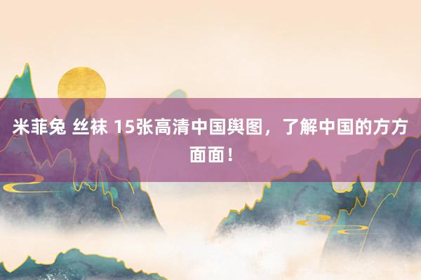 米菲兔 丝袜 15张高清中国舆图，了解中国的方方面面！