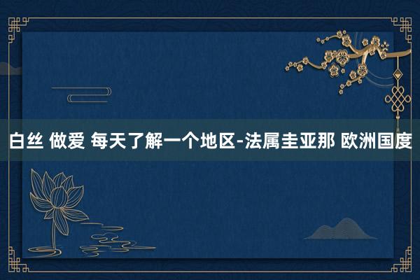 白丝 做爱 每天了解一个地区-法属圭亚那 欧洲国度