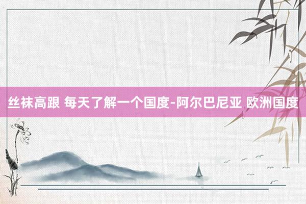 丝袜高跟 每天了解一个国度-阿尔巴尼亚 欧洲国度