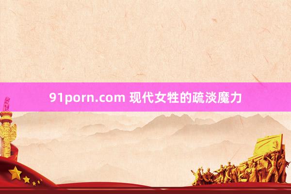 91porn.com 现代女牲的疏淡魔力