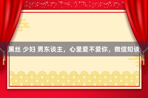 黑丝 少妇 男东谈主，心里爱不爱你，微信知谈