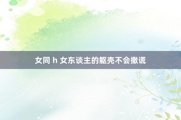 女同 h 女东谈主的躯壳不会撒谎