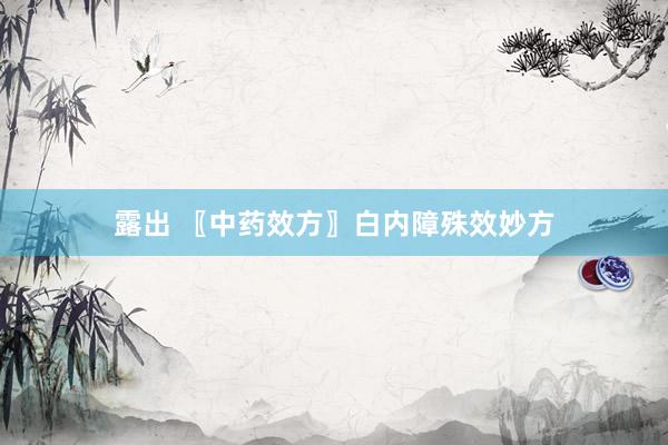 露出 〖中药效方〗白内障殊效妙方
