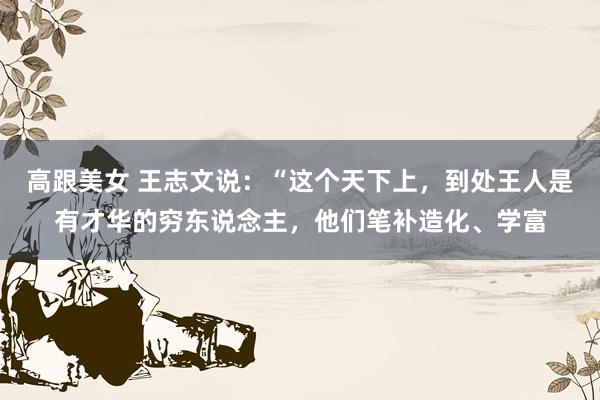 高跟美女 王志文说:“这个天下上,到处王人是有才华的穷东说念主,他们笔补造化、学富