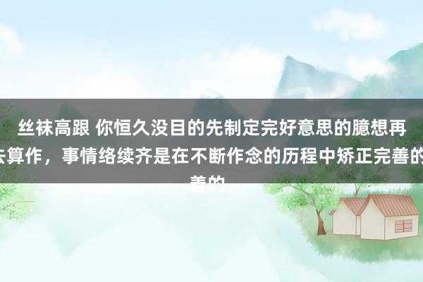 丝袜高跟 你恒久没目的先制定完好意思的臆想再去算作，事情络续齐是在不断作念的历程中矫正完善的。