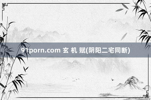 91porn.com 玄 机 赋(阴阳二宅同断)