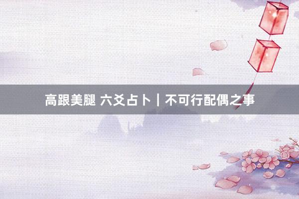 高跟美腿 六爻占卜｜不可行配偶之事
