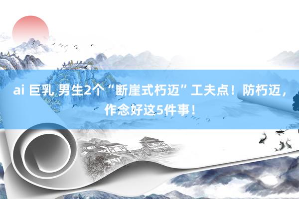 ai 巨乳 男生2个“断崖式朽迈”工夫点！防朽迈，作念好这5件事！