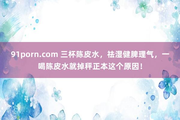91porn.com 三杯陈皮水，祛湿健脾理气，一喝陈皮水就掉秤正本这个原因！