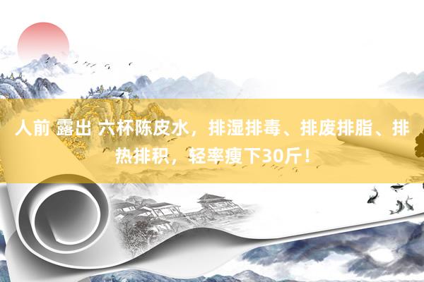 人前 露出 六杯陈皮水，排湿排毒、排废排脂、排热排积，轻率瘦下30斤！