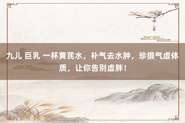 九儿 巨乳 一杯黄芪水，补气去水肿，珍摄气虚体质，让你告别虚胖！