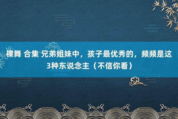 裸舞 合集 兄弟姐妹中，孩子最优秀的，频频是这3种东说念主（不信你看）