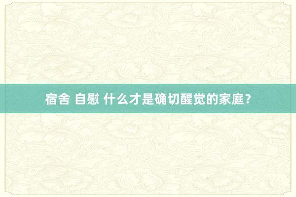 宿舍 自慰 什么才是确切醒觉的家庭？
