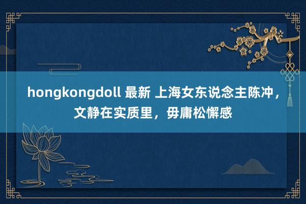 hongkongdoll 最新 上海女东说念主陈冲，文静在实质里，毋庸松懈感