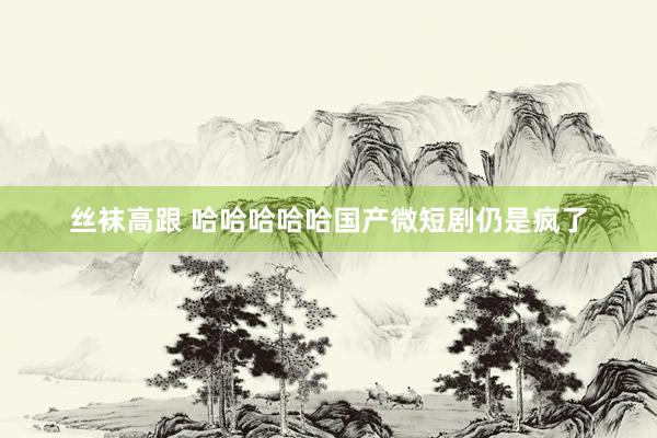 丝袜高跟 哈哈哈哈哈国产微短剧仍是疯了