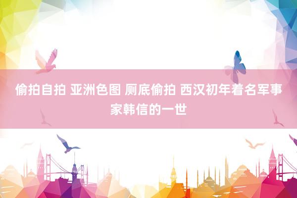 偷拍自拍 亚洲色图 厕底偷拍 西汉初年着名军事家韩信的一世
