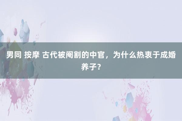男同 按摩 古代被阉割的中官，为什么热衷于成婚养子？