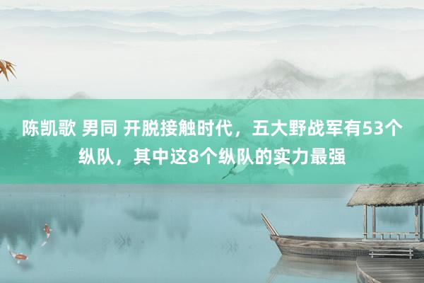 陈凯歌 男同 开脱接触时代，五大野战军有53个纵队，其中这8个纵队的实力最强