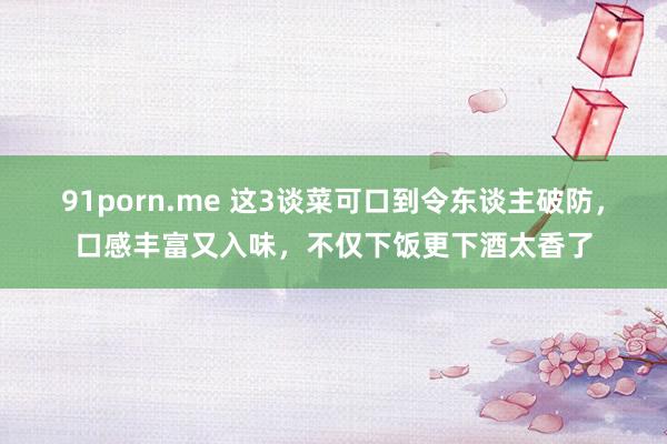 91porn.me 这3谈菜可口到令东谈主破防，口感丰富又入味，不仅下饭更下酒太香了