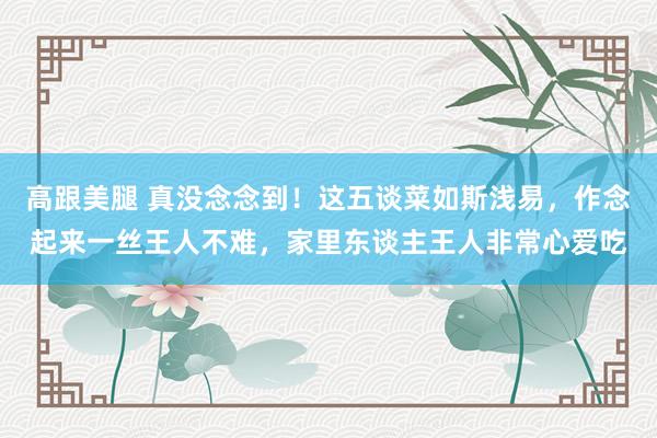高跟美腿 真没念念到！这五谈菜如斯浅易，作念起来一丝王人不难，家里东谈主王人非常心爱吃