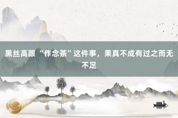 黑丝高跟 “作念茶”这件事，果真不成有过之而无不足